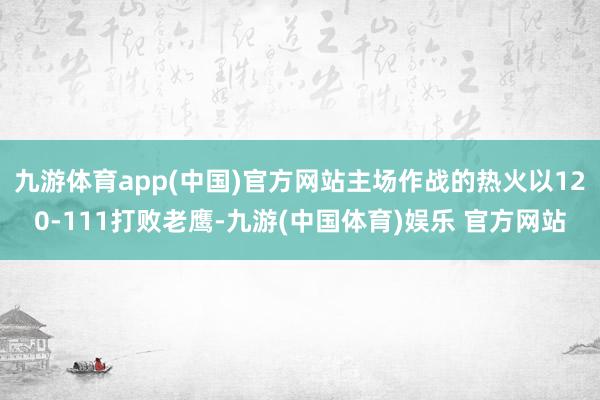 九游体育app(中国)官方网站主场作战的热火以120-111打败老鹰-九游(中国体育)娱乐 官方网站