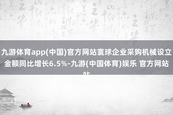 九游体育app(中国)官方网站寰球企业采购机械设立金额同比增长6.5%-九游(中国体育)娱乐 官方网站