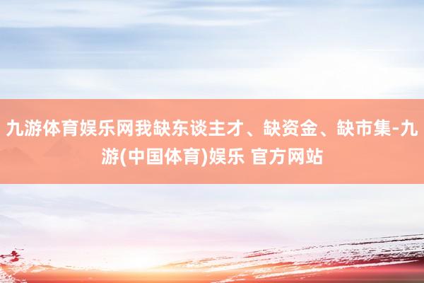 九游体育娱乐网我缺东谈主才、缺资金、缺市集-九游(中国体育)娱乐 官方网站