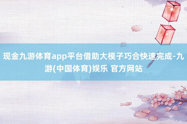 现金九游体育app平台借助大模子巧合快速完成-九游(中国体育)娱乐 官方网站