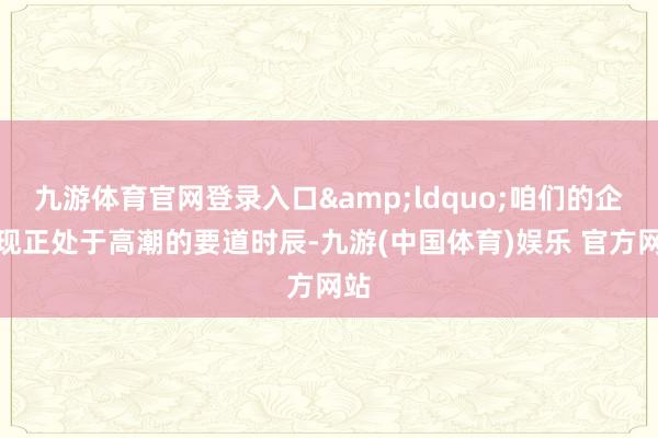 九游体育官网登录入口&ldquo;咱们的企业现正处于高潮的要道时辰-九游(中国体育)娱乐 官方网站