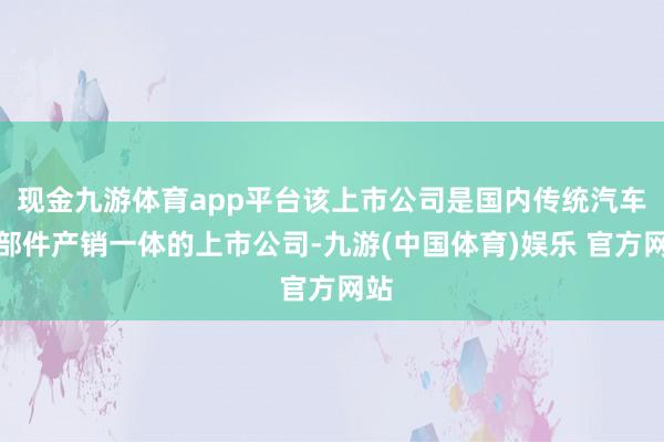 现金九游体育app平台该上市公司是国内传统汽车零部件产销一体的上市公司-九游(中国体育)娱乐 官方网站