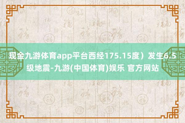 现金九游体育app平台西经175.15度）发生6.5级地震-九游(中国体育)娱乐 官方网站