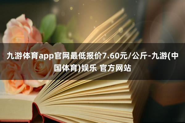 九游体育app官网最低报价7.60元/公斤-九游(中国体育)娱乐 官方网站