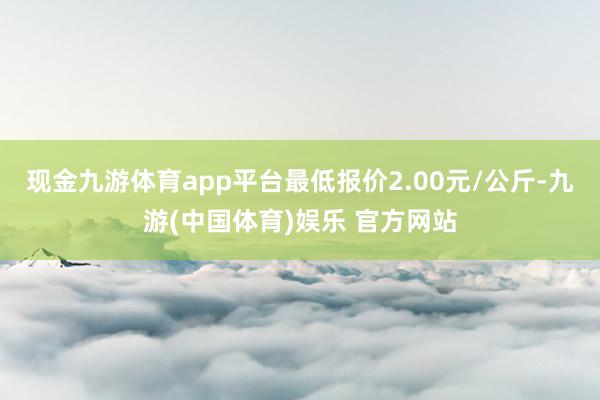 现金九游体育app平台最低报价2.00元/公斤-九游(中国体育)娱乐 官方网站