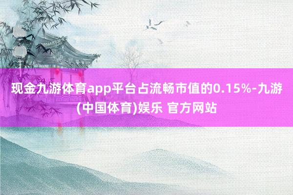 现金九游体育app平台占流畅市值的0.15%-九游(中国体育)娱乐 官方网站