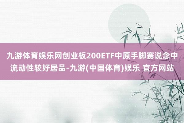 九游体育娱乐网创业板200ETF中原手脚赛说念中流动性较好居品-九游(中国体育)娱乐 官方网站