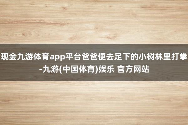 现金九游体育app平台爸爸便去足下的小树林里打拳-九游(中国体育)娱乐 官方网站