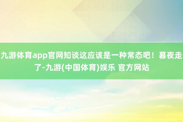 九游体育app官网知谈这应该是一种常态吧！暮夜走了-九游(中国体育)娱乐 官方网站