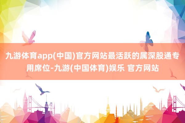 九游体育app(中国)官方网站最活跃的属深股通专用席位-九游(中国体育)娱乐 官方网站