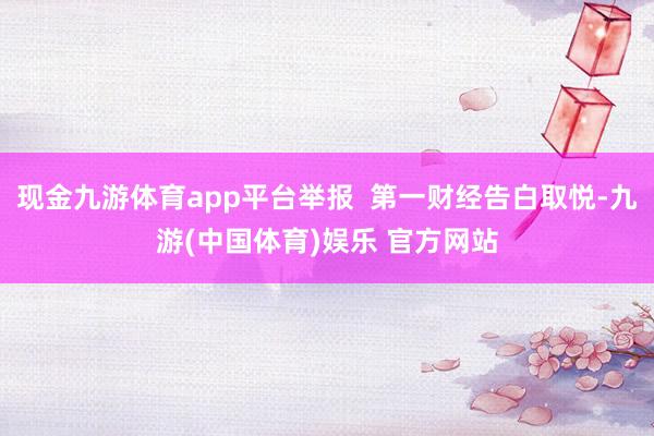 现金九游体育app平台举报  第一财经告白取悦-九游(中国体育)娱乐 官方网站