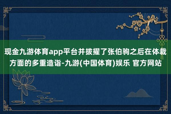 现金九游体育app平台并拔擢了张伯驹之后在体裁方面的多重造诣-九游(中国体育)娱乐 官方网站