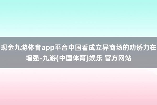 现金九游体育app平台中国看成立异商场的劝诱力在增强-九游(中国体育)娱乐 官方网站