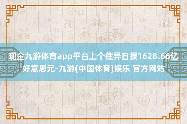 现金九游体育app平台上个往异日报1628.66亿好意思元-九游(中国体育)娱乐 官方网站