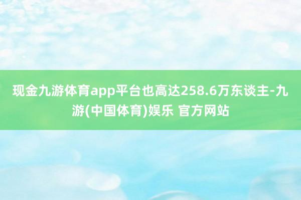 现金九游体育app平台也高达258.6万东谈主-九游(中国体育)娱乐 官方网站