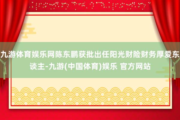 九游体育娱乐网陈东鹏获批出任阳光财险财务厚爱东谈主-九游(中国体育)娱乐 官方网站