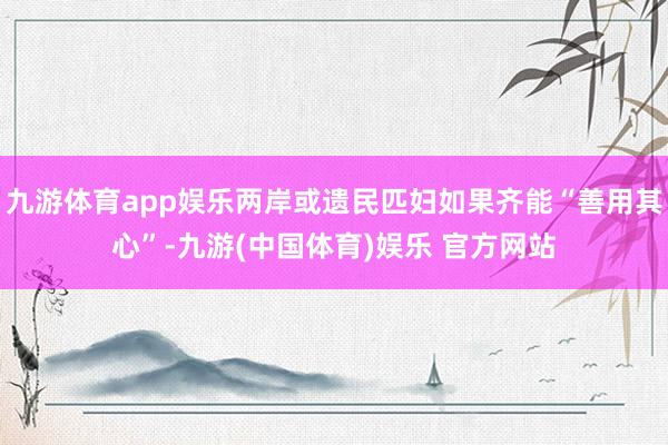 九游体育app娱乐两岸或遗民匹妇如果齐能“善用其心”-九游(中国体育)娱乐 官方网站