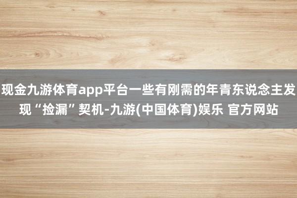 现金九游体育app平台一些有刚需的年青东说念主发现“捡漏”契机-九游(中国体育)娱乐 官方网站