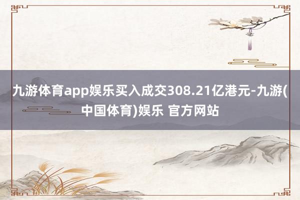 九游体育app娱乐买入成交308.21亿港元-九游(中国体育)娱乐 官方网站