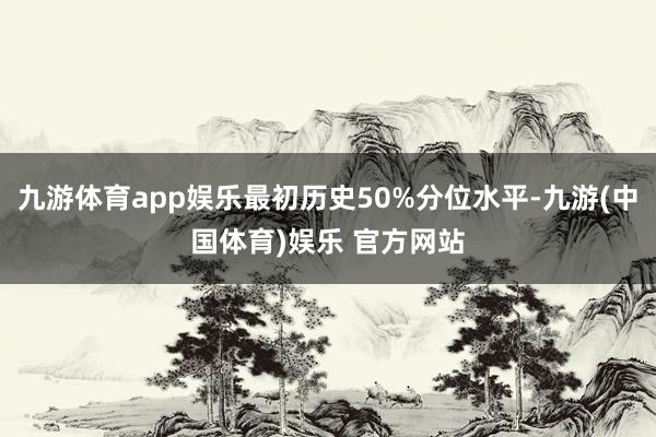 九游体育app娱乐最初历史50%分位水平-九游(中国体育)娱乐 官方网站