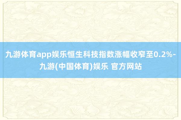 九游体育app娱乐恒生科技指数涨幅收窄至0.2%-九游(中国体育)娱乐 官方网站