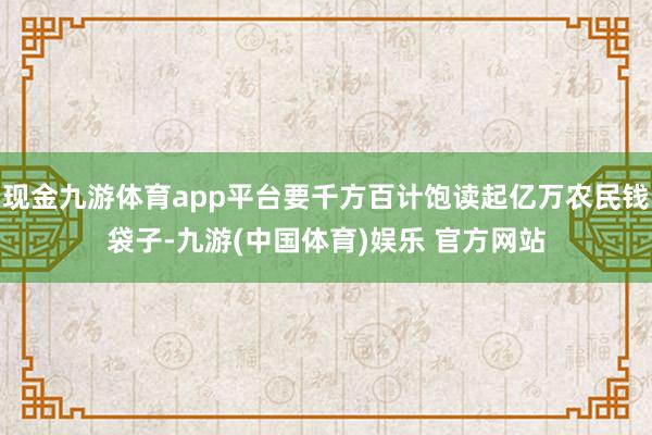 现金九游体育app平台要千方百计饱读起亿万农民钱袋子-九游(中国体育)娱乐 官方网站