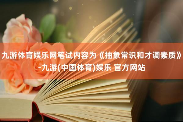 九游体育娱乐网笔试内容为《抽象常识和才调素质》-九游(中国体育)娱乐 官方网站