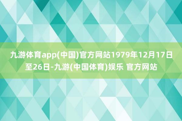 九游体育app(中国)官方网站1979年12月17日至26日-九游(中国体育)娱乐 官方网站