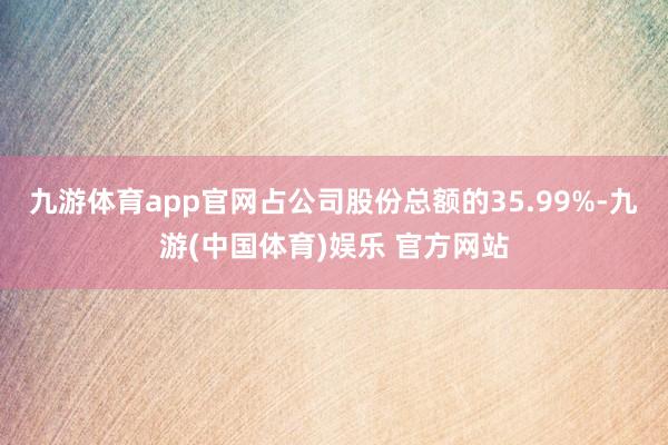 九游体育app官网占公司股份总额的35.99%-九游(中国体育)娱乐 官方网站