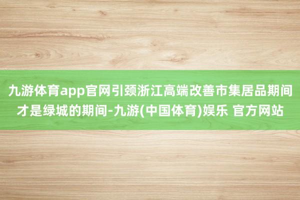 九游体育app官网引颈浙江高端改善市集居品期间才是绿城的期间-九游(中国体育)娱乐 官方网站