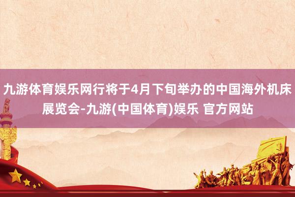 九游体育娱乐网行将于4月下旬举办的中国海外机床展览会-九游(中国体育)娱乐 官方网站