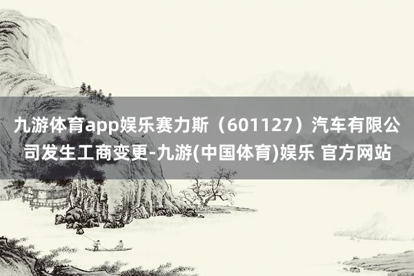 九游体育app娱乐赛力斯（601127）汽车有限公司发生工商变更-九游(中国体育)娱乐 官方网站