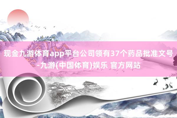 现金九游体育app平台公司领有37个药品批准文号-九游(中国体育)娱乐 官方网站