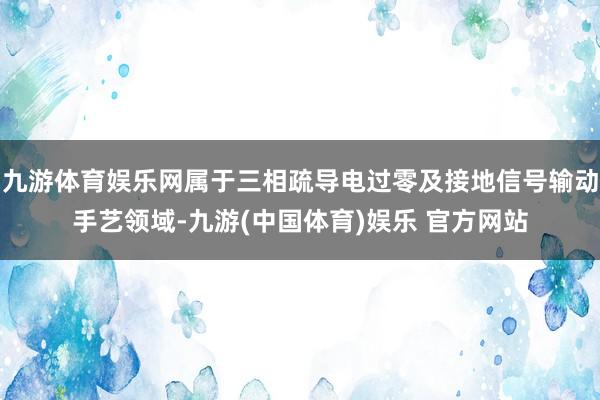 九游体育娱乐网属于三相疏导电过零及接地信号输动手艺领域-九游(中国体育)娱乐 官方网站