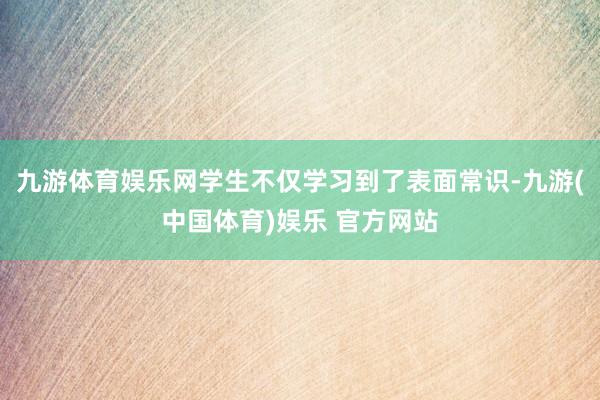 九游体育娱乐网学生不仅学习到了表面常识-九游(中国体育)娱乐 官方网站