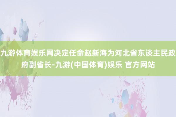 九游体育娱乐网决定任命赵新海为河北省东谈主民政府副省长-九游(中国体育)娱乐 官方网站