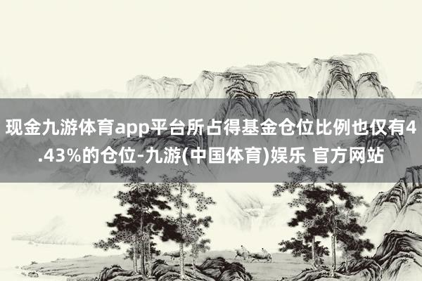 现金九游体育app平台所占得基金仓位比例也仅有4.43%的仓位-九游(中国体育)娱乐 官方网站