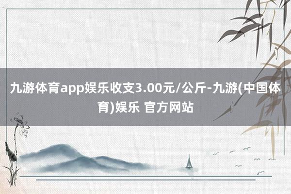 九游体育app娱乐收支3.00元/公斤-九游(中国体育)娱乐 官方网站