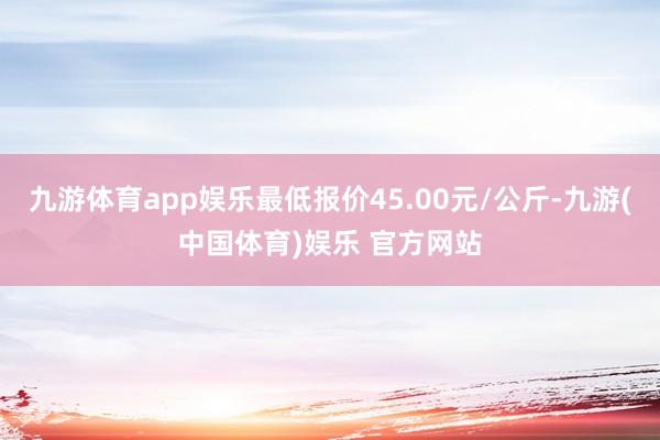 九游体育app娱乐最低报价45.00元/公斤-九游(中国体育)娱乐 官方网站