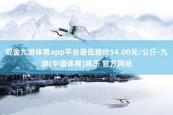 现金九游体育app平台最低报价54.00元/公斤-九游(中国体育)娱乐 官方网站