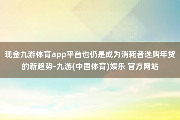 现金九游体育app平台也仍是成为消耗者选购年货的新趋势-九游(中国体育)娱乐 官方网站