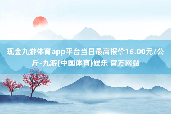 现金九游体育app平台当日最高报价16.00元/公斤-九游(中国体育)娱乐 官方网站