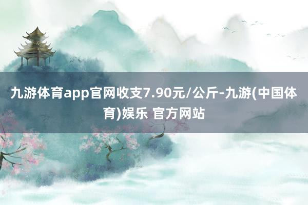 九游体育app官网收支7.90元/公斤-九游(中国体育)娱乐 官方网站