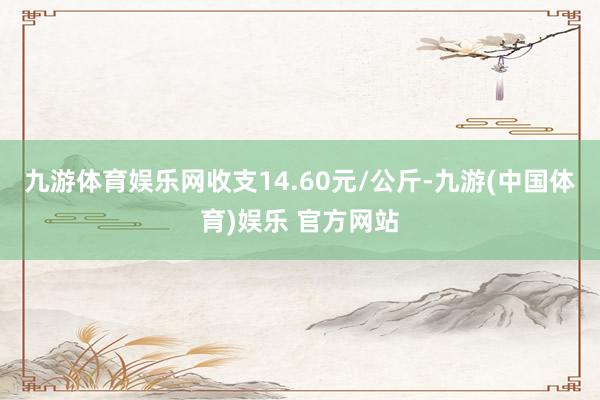 九游体育娱乐网收支14.60元/公斤-九游(中国体育)娱乐 官方网站