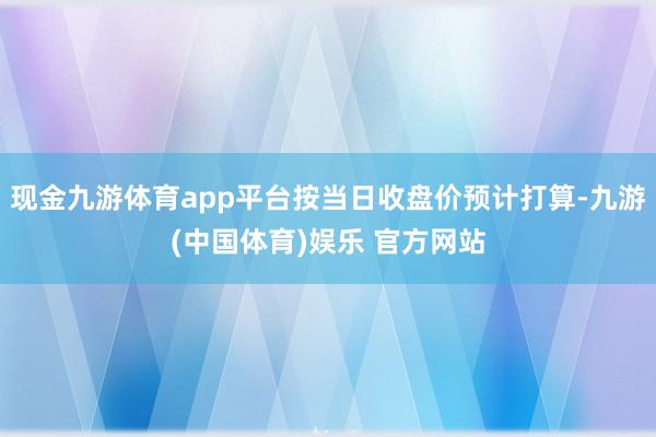 现金九游体育app平台按当日收盘价预计打算-九游(中国体育)娱乐 官方网站