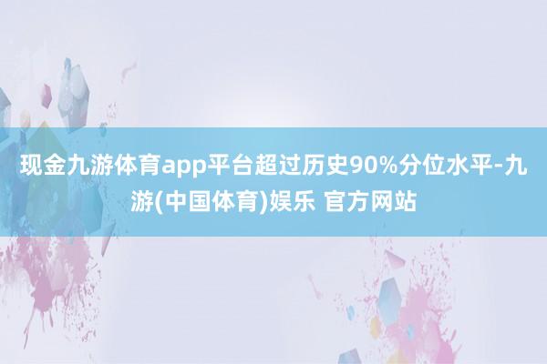 现金九游体育app平台超过历史90%分位水平-九游(中国体育)娱乐 官方网站