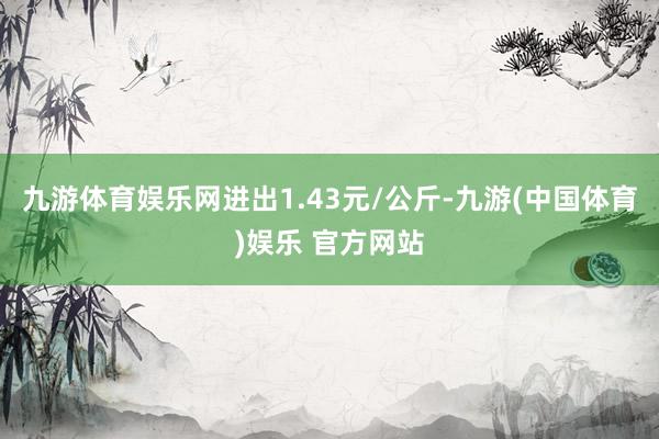 九游体育娱乐网进出1.43元/公斤-九游(中国体育)娱乐 官方网站