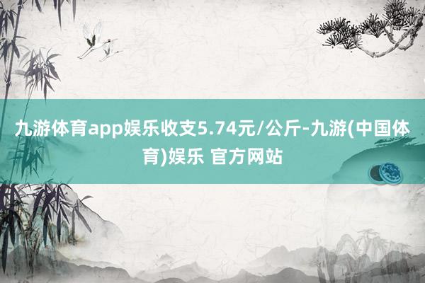 九游体育app娱乐收支5.74元/公斤-九游(中国体育)娱乐 官方网站