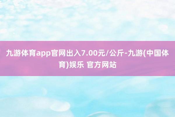 九游体育app官网出入7.00元/公斤-九游(中国体育)娱乐 官方网站