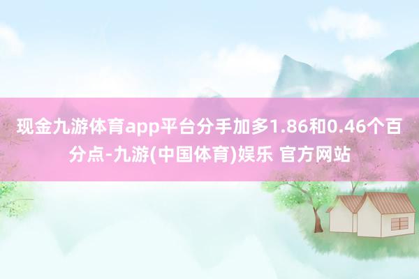 现金九游体育app平台分手加多1.86和0.46个百分点-九游(中国体育)娱乐 官方网站